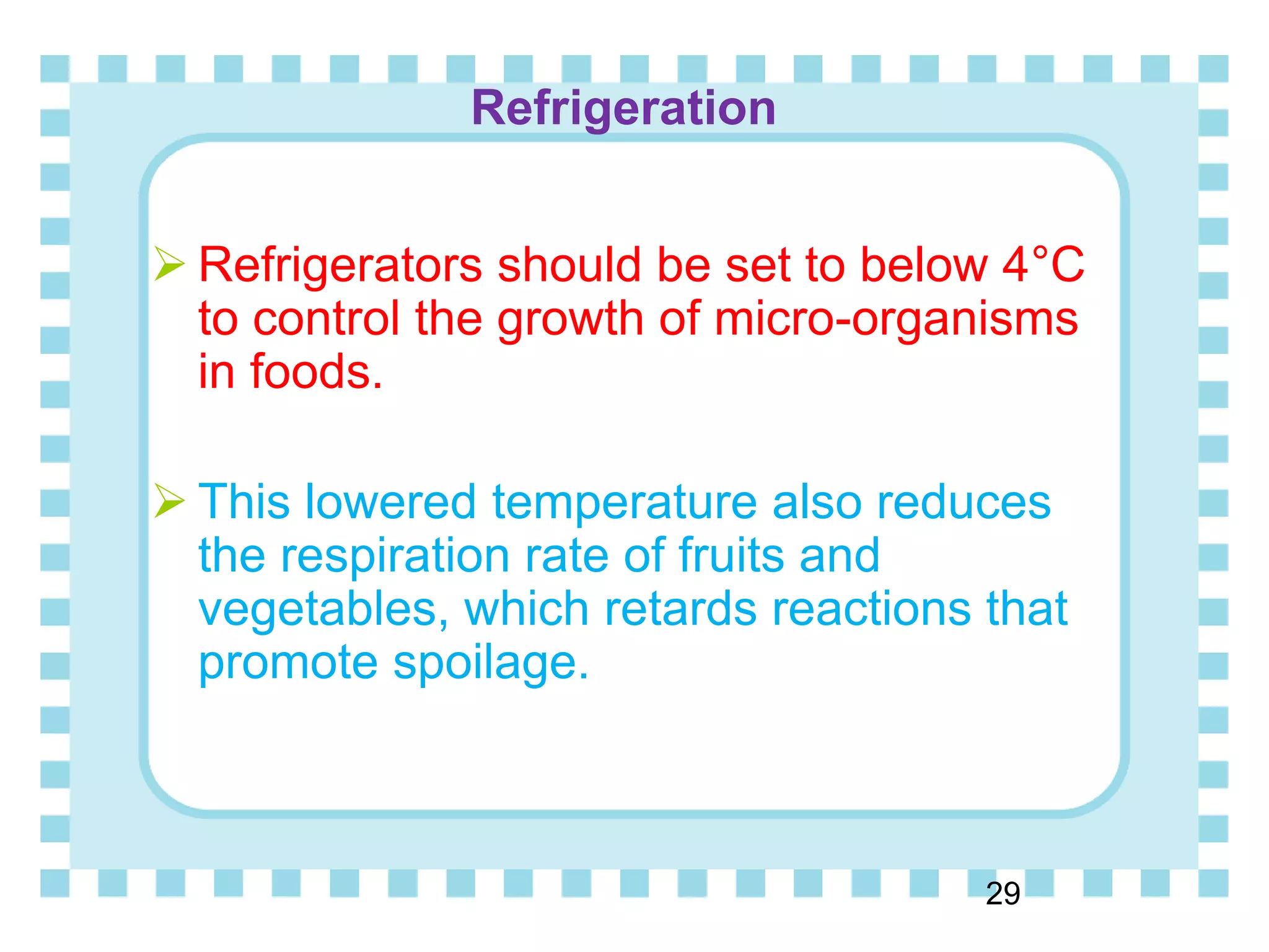 Refrigeration
29
 Refrigerators should be set to below 4°C
to control the growth of micro-organisms
in foods.
 This lowered temperature also reduces
the respiration rate of fruits and
vegetables, which retards reactions that
promote spoilage.
 