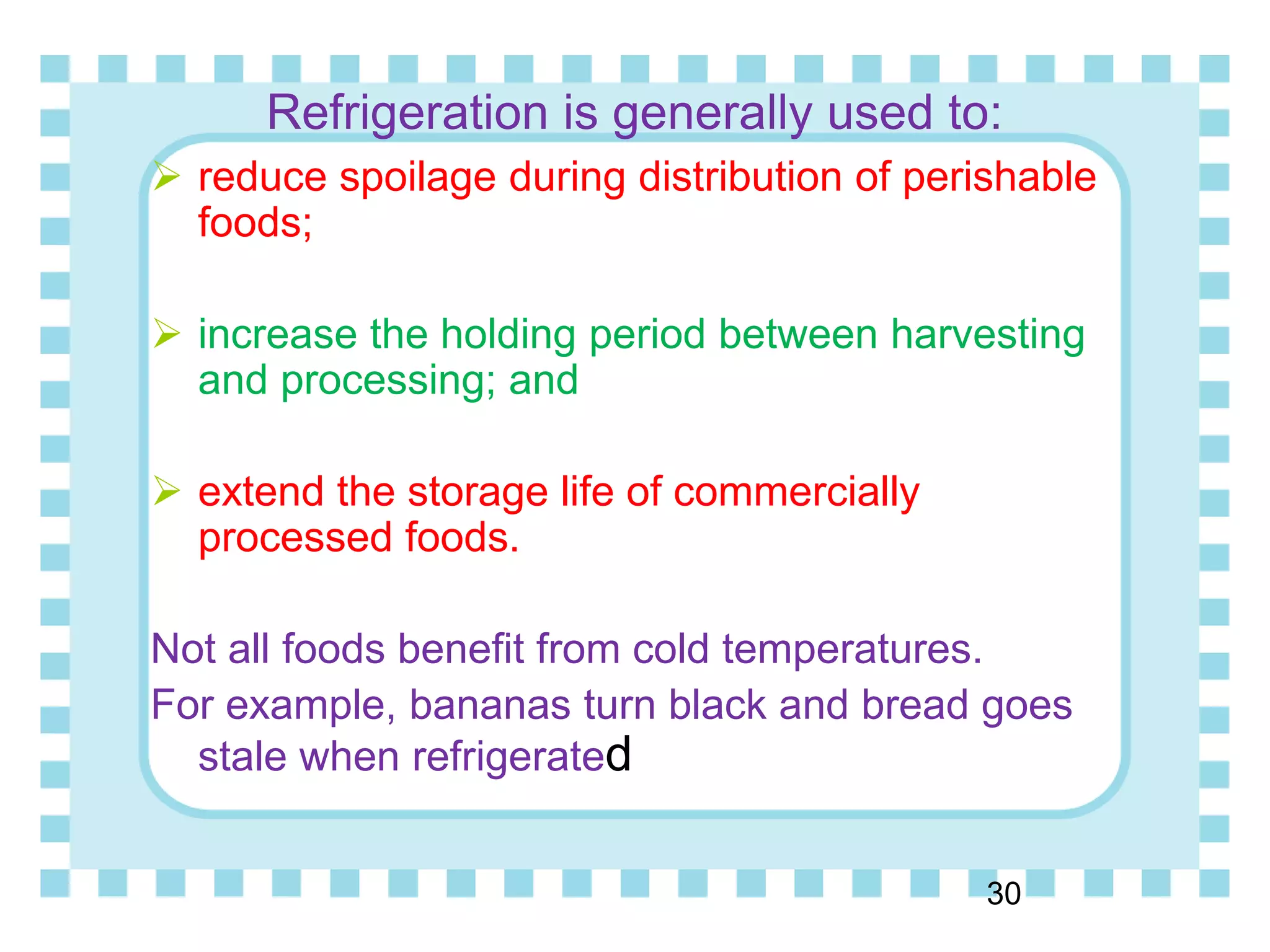 Refrigeration is generally used to:
 reduce spoilage during distribution of perishable
foods;
 increase the holding period between harvesting
and processing; and
 extend the storage life of commercially
processed foods.
Not all foods benefit from cold temperatures.
For example, bananas turn black and bread goes
stale when refrigerated
30
 