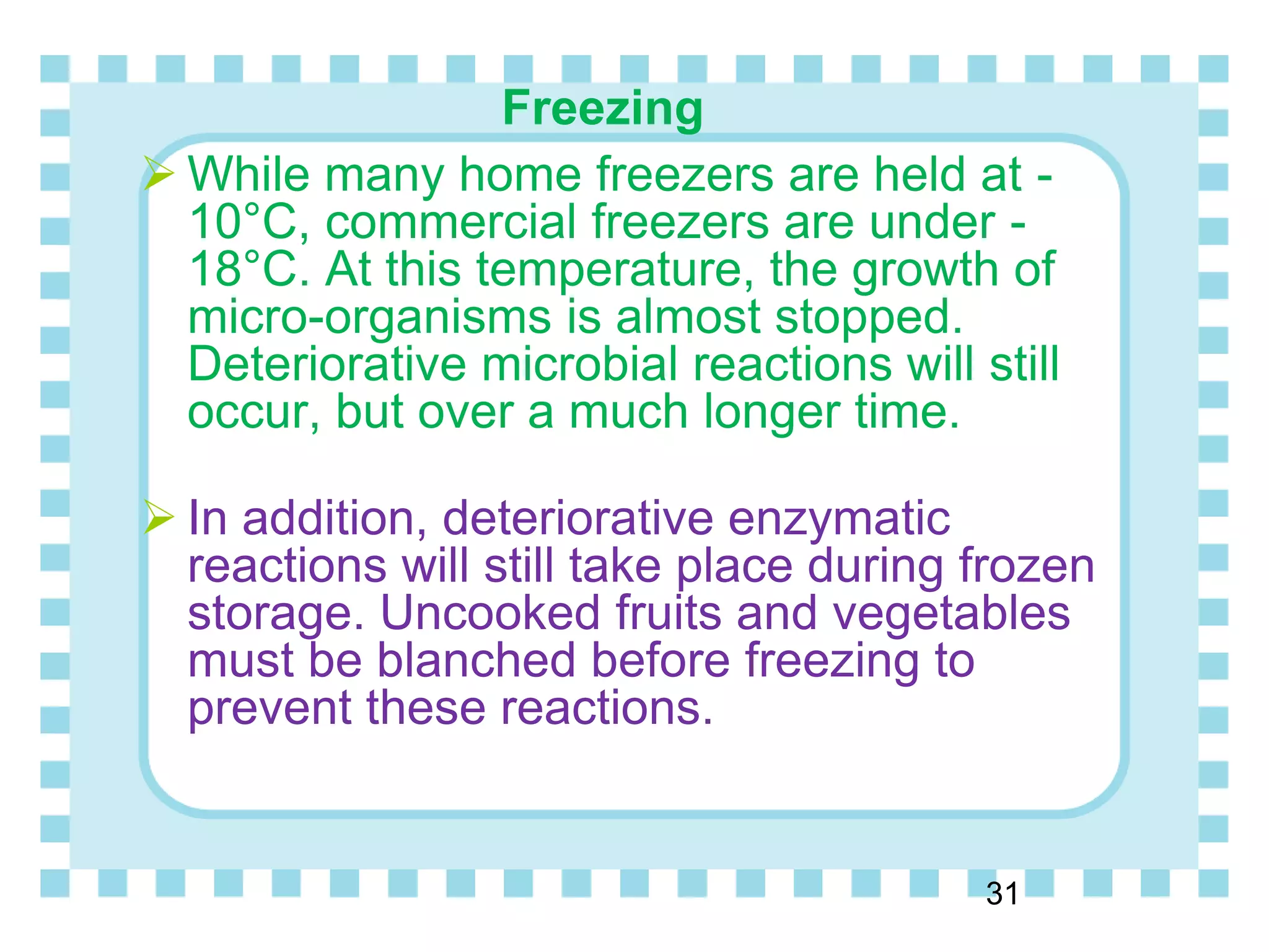 Freezing
 While many home freezers are held at -
10°C, commercial freezers are under -
18°C. At this temperature, the growth of
micro-organisms is almost stopped.
Deteriorative microbial reactions will still
occur, but over a much longer time.
 In addition, deteriorative enzymatic
reactions will still take place during frozen
storage. Uncooked fruits and vegetables
must be blanched before freezing to
prevent these reactions.
31
 