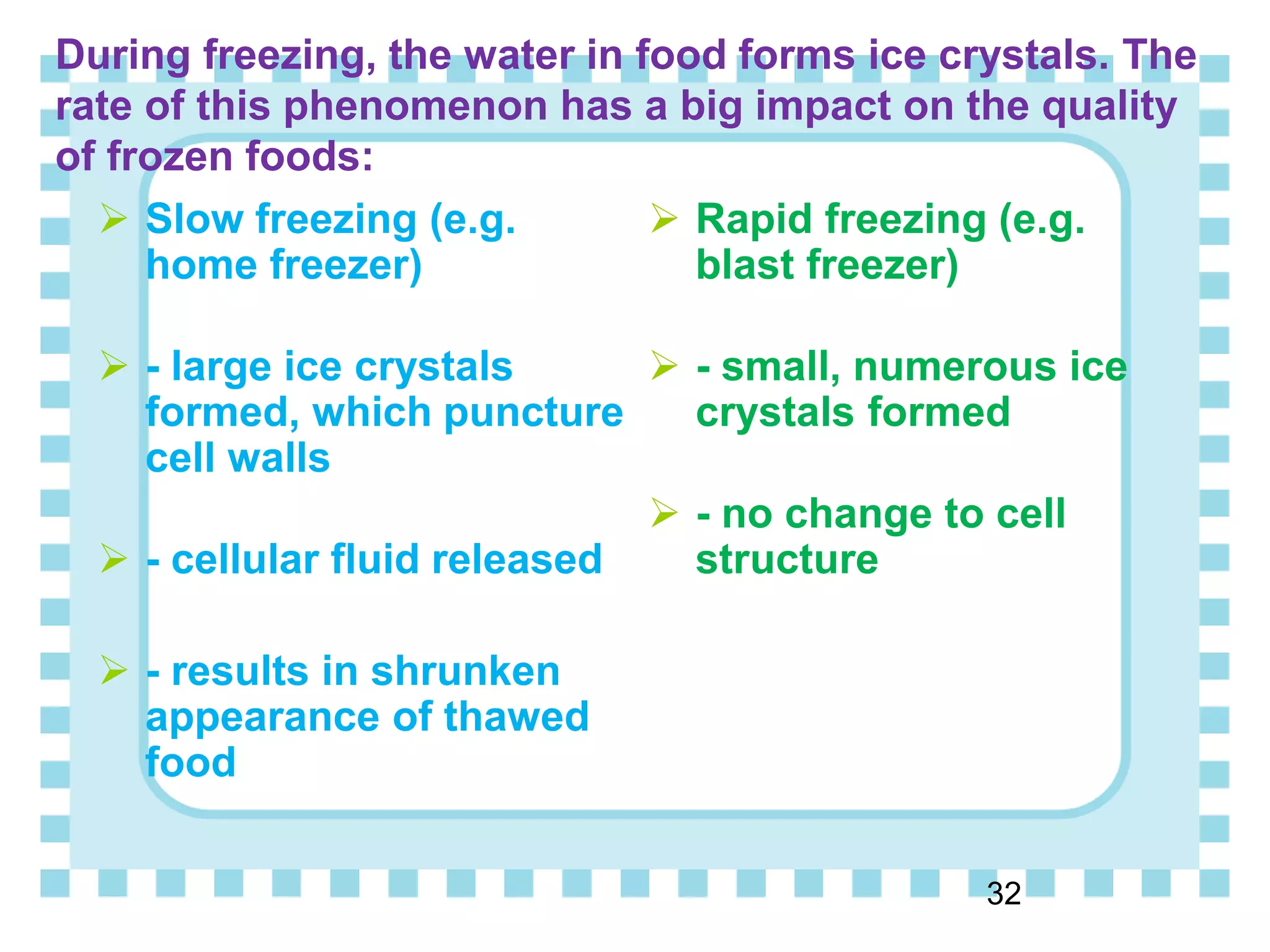 During freezing, the water in food forms ice crystals. The
rate of this phenomenon has a big impact on the quality
of frozen foods:
 Slow freezing (e.g.
home freezer)
 - large ice crystals
formed, which puncture
cell walls
 - cellular fluid released
 - results in shrunken
appearance of thawed
food
 Rapid freezing (e.g.
blast freezer)
 - small, numerous ice
crystals formed
 - no change to cell
structure
32
 