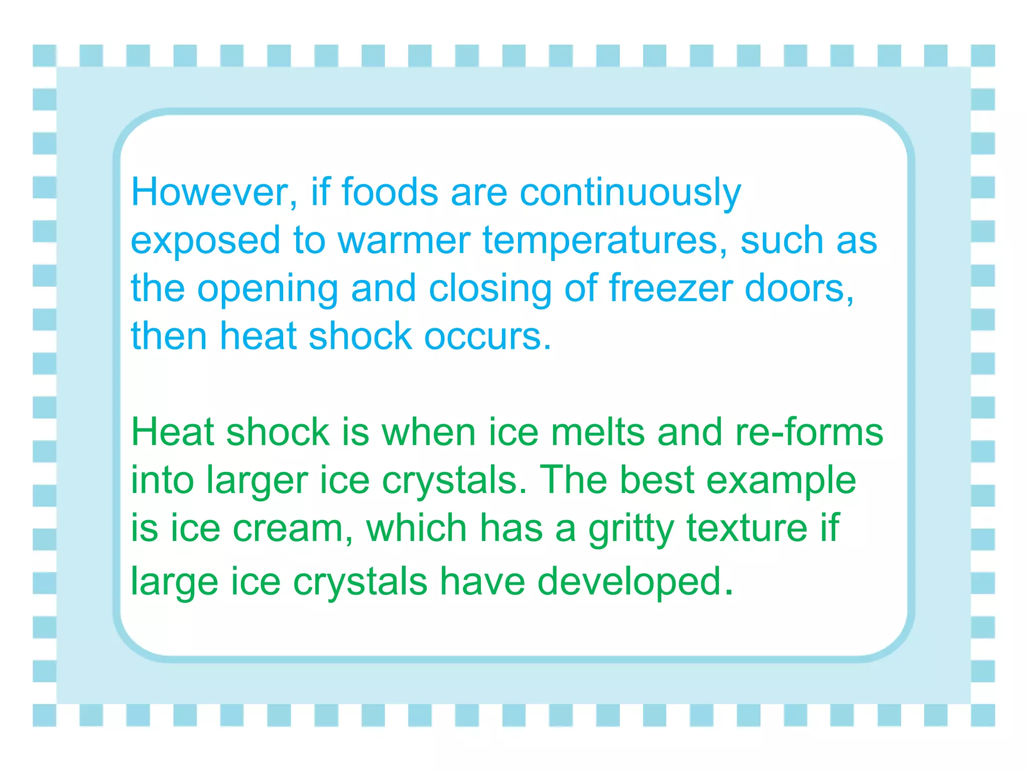 However, if foods are continuously
exposed to warmer temperatures, such as
the opening and closing of freezer doors,
then heat shock occurs.
Heat shock is when ice melts and re-forms
into larger ice crystals. The best example
is ice cream, which has a gritty texture if
large ice crystals have developed.
 