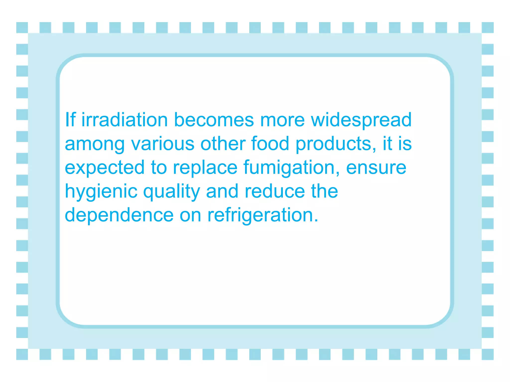If irradiation becomes more widespread
among various other food products, it is
expected to replace fumigation, ensure
hygienic quality and reduce the
dependence on refrigeration.
 