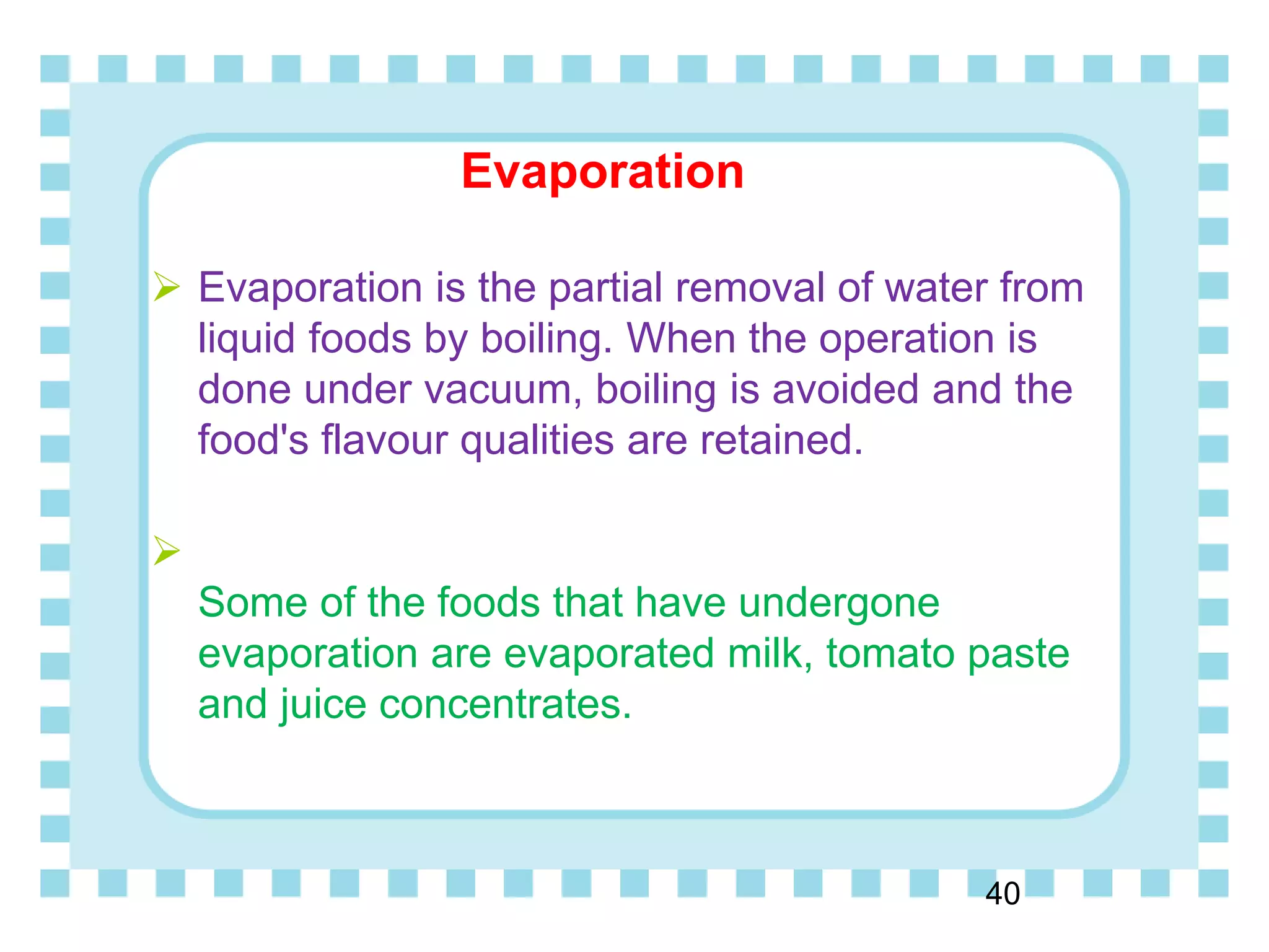 Evaporation
40
 Evaporation is the partial removal of water from
liquid foods by boiling. When the operation is
done under vacuum, boiling is avoided and the
food's flavour qualities are retained.

Some of the foods that have undergone
evaporation are evaporated milk, tomato paste
and juice concentrates.
 