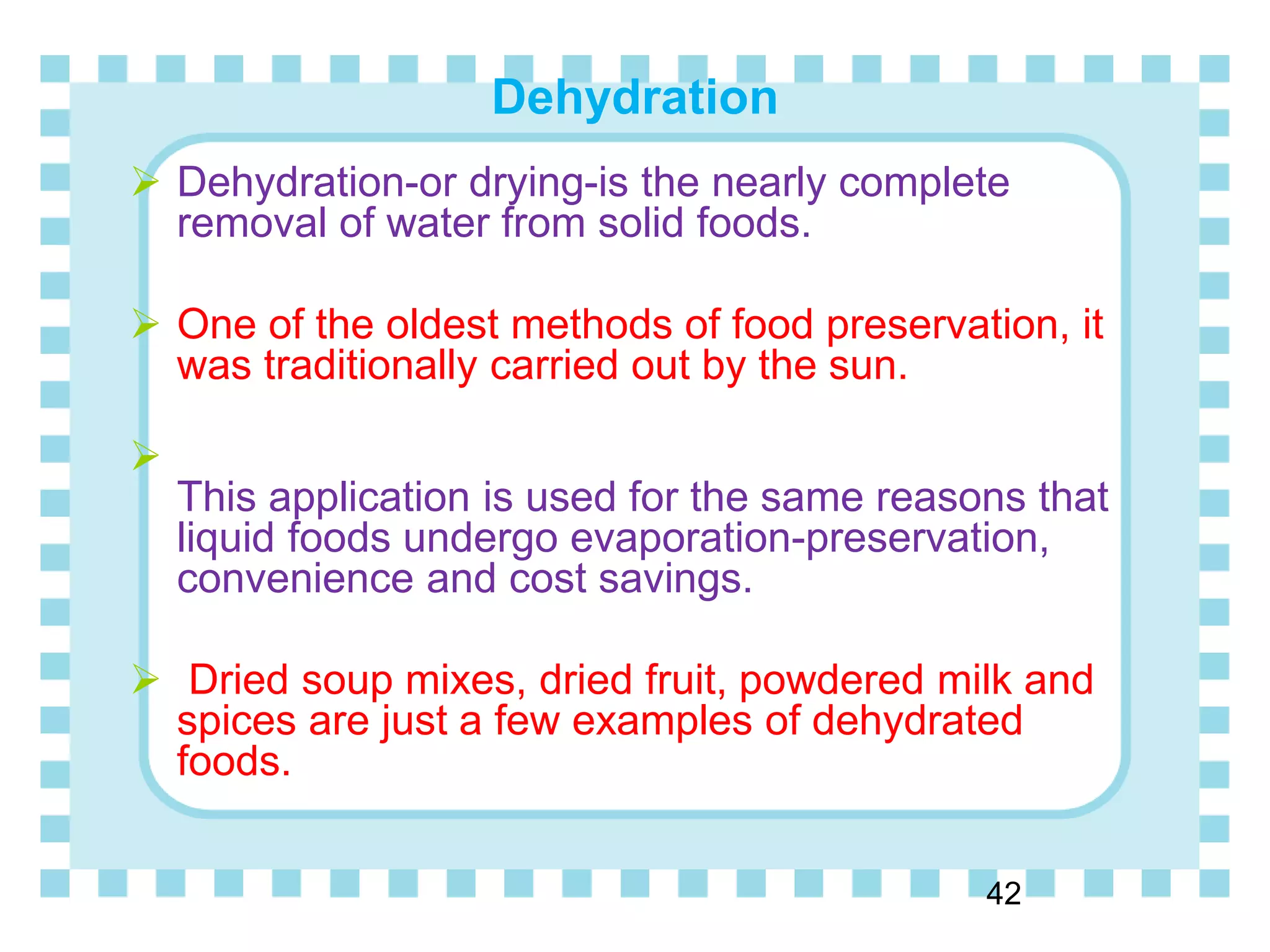 Dehydration
42
 Dehydration-or drying-is the nearly complete
removal of water from solid foods.
 One of the oldest methods of food preservation, it
was traditionally carried out by the sun.

This application is used for the same reasons that
liquid foods undergo evaporation-preservation,
convenience and cost savings.
 Dried soup mixes, dried fruit, powdered milk and
spices are just a few examples of dehydrated
foods.
 