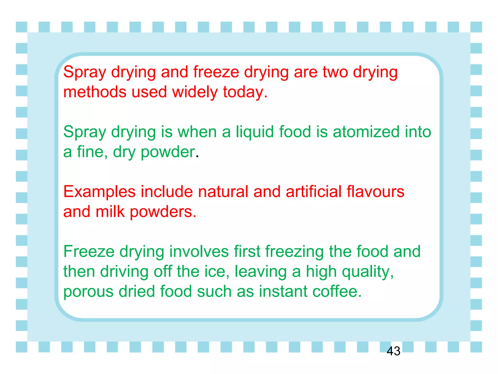 Spray drying and freeze drying are two drying
methods used widely today.
Spray drying is when a liquid food is atomized into
a fine, dry powder.
Examples include natural and artificial flavours
and milk powders.
Freeze drying involves first freezing the food and
then driving off the ice, leaving a high quality,
porous dried food such as instant coffee.
43
 