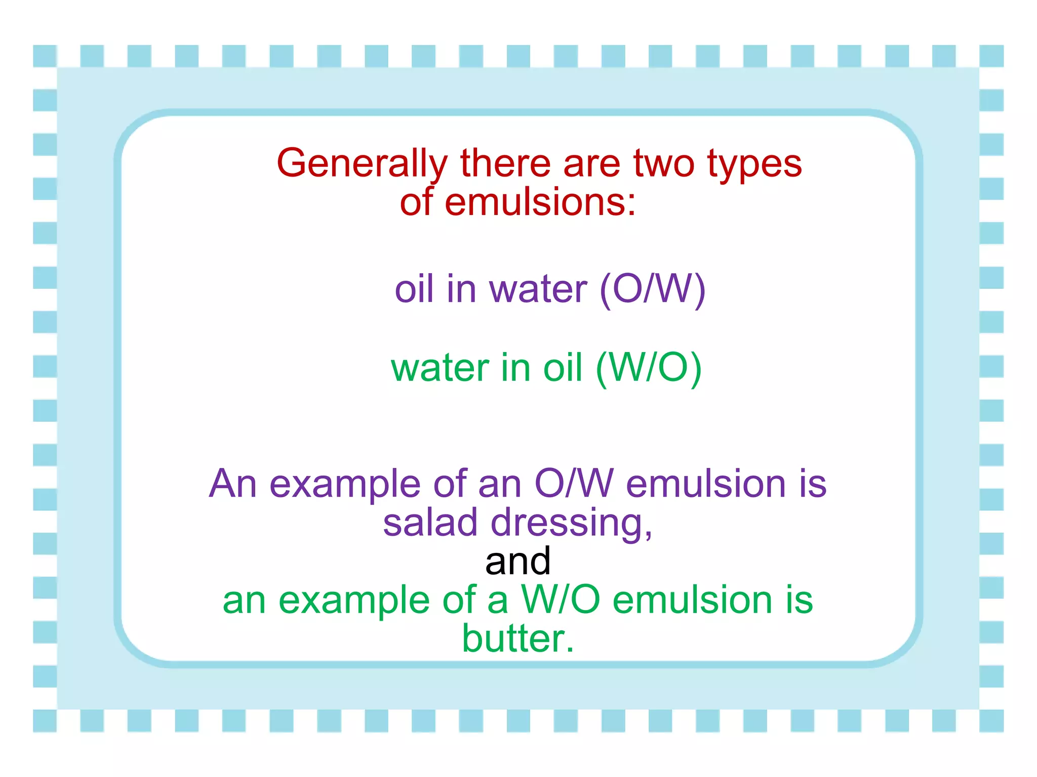 Generally there are two types
of emulsions:
oil in water (O/W)
water in oil (W/O)
An example of an O/W emulsion is
salad dressing,
and
an example of a W/O emulsion is
butter.
 