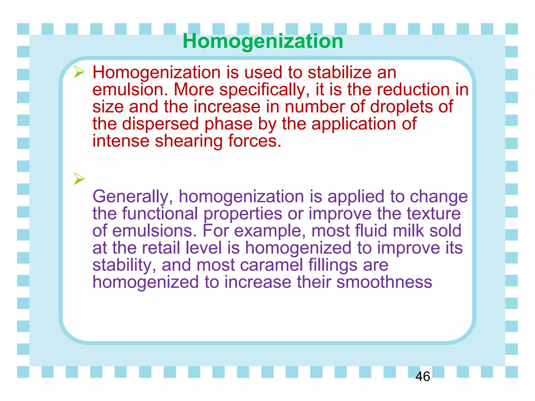 Homogenization
46
 Homogenization is used to stabilize an
emulsion. More specifically, it is the reduction in
size and the increase in number of droplets of
the dispersed phase by the application of
intense shearing forces.

Generally, homogenization is applied to change
the functional properties or improve the texture
of emulsions. For example, most fluid milk sold
at the retail level is homogenized to improve its
stability, and most caramel fillings are
homogenized to increase their smoothness
 