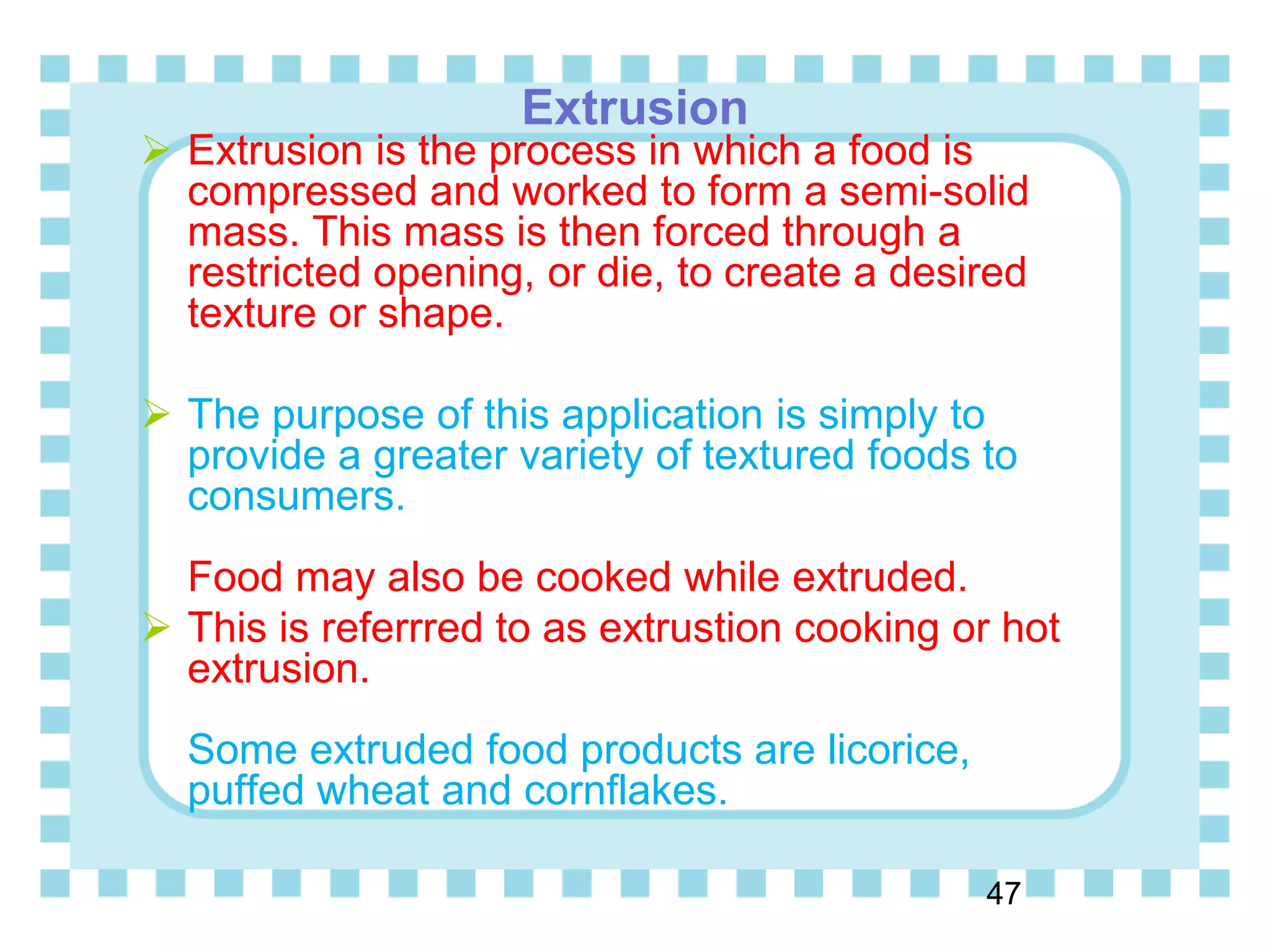 Extrusion
47
 Extrusion is the process in which a food is
compressed and worked to form a semi-solid
mass. This mass is then forced through a
restricted opening, or die, to create a desired
texture or shape.
 The purpose of this application is simply to
provide a greater variety of textured foods to
consumers.
Food may also be cooked while extruded.
 This is referrred to as extrustion cooking or hot
extrusion.
Some extruded food products are licorice,
puffed wheat and cornflakes.
 