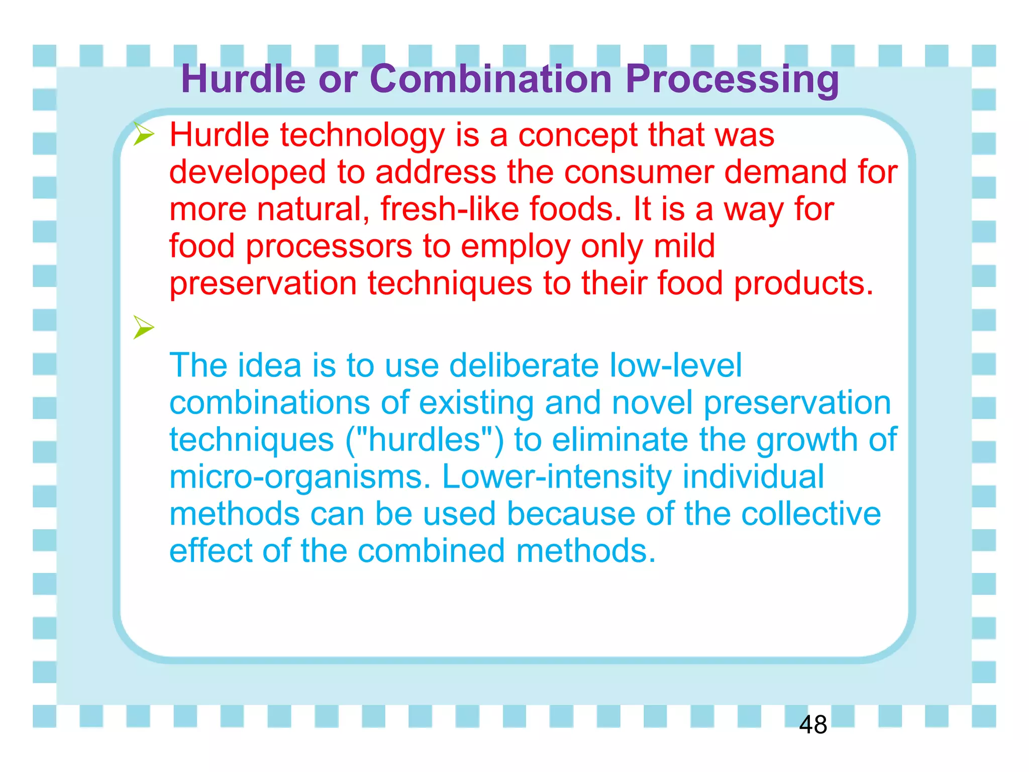 Hurdle or Combination Processing
48
 Hurdle technology is a concept that was
developed to address the consumer demand for
more natural, fresh-like foods. It is a way for
food processors to employ only mild
preservation techniques to their food products.

The idea is to use deliberate low-level
combinations of existing and novel preservation
techniques ("hurdles") to eliminate the growth of
micro-organisms. Lower-intensity individual
methods can be used because of the collective
effect of the combined methods.
 