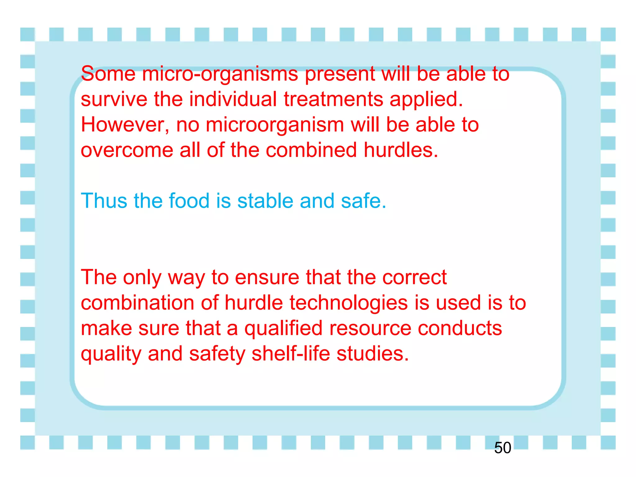 Some micro-organisms present will be able to
survive the individual treatments applied.
However, no microorganism will be able to
overcome all of the combined hurdles.
Thus the food is stable and safe.
The only way to ensure that the correct
combination of hurdle technologies is used is to
make sure that a qualified resource conducts
quality and safety shelf-life studies.
50
 