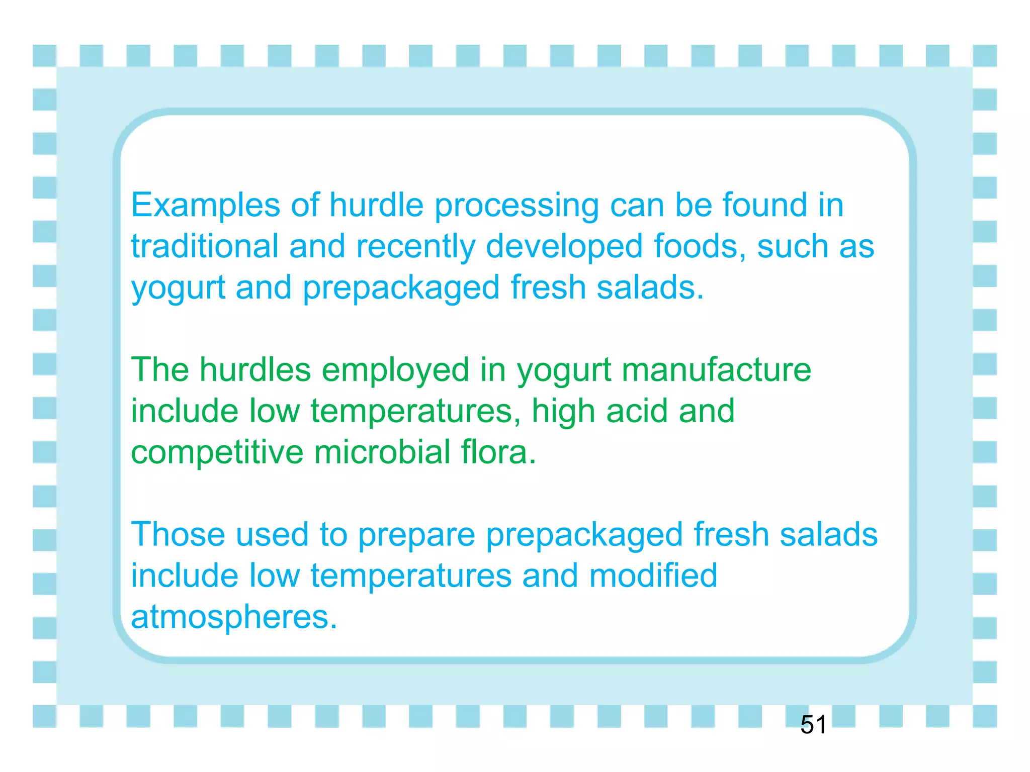 Examples of hurdle processing can be found in
traditional and recently developed foods, such as
yogurt and prepackaged fresh salads.
The hurdles employed in yogurt manufacture
include low temperatures, high acid and
competitive microbial flora.
Those used to prepare prepackaged fresh salads
include low temperatures and modified
atmospheres.
51
 