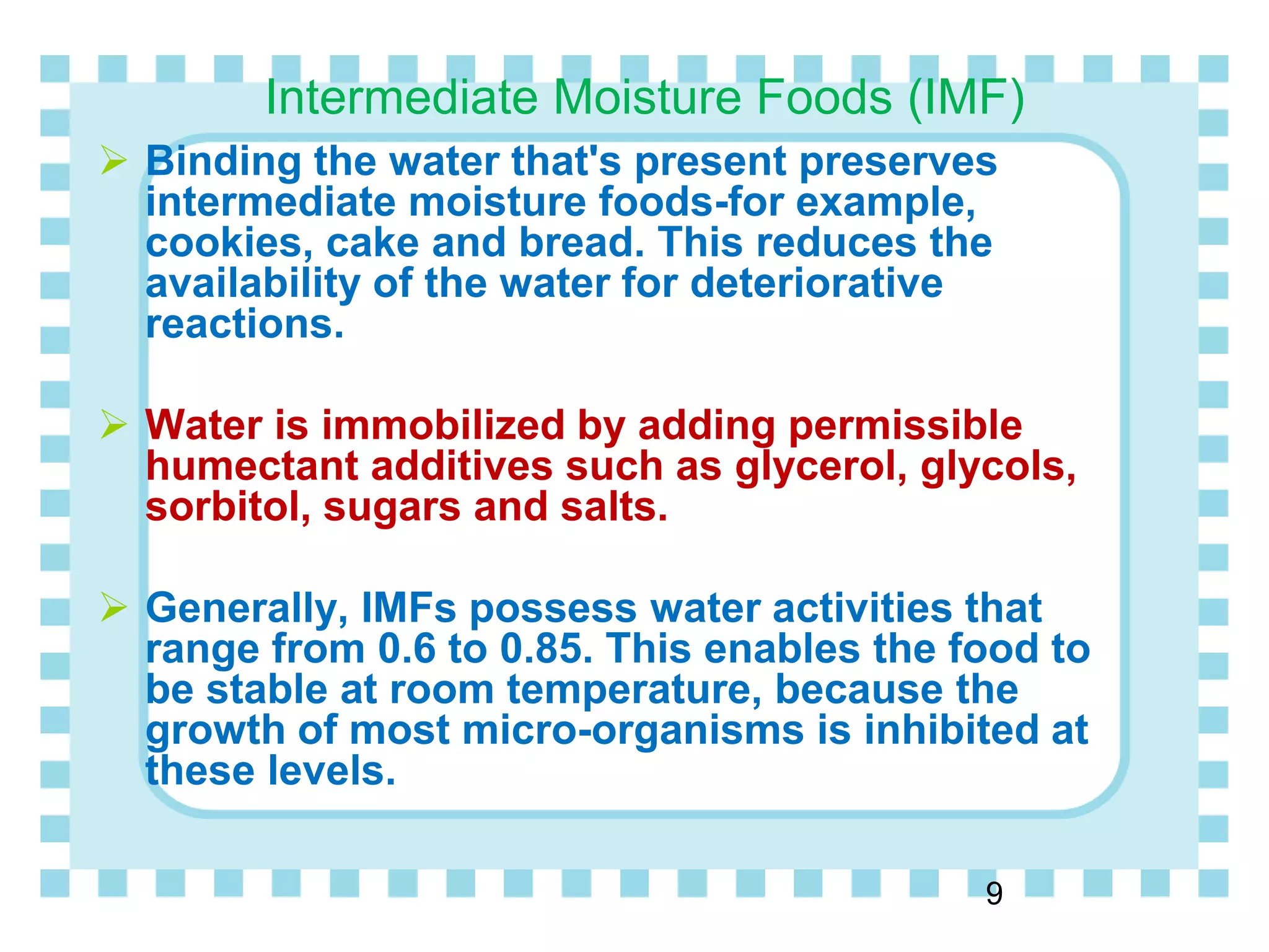 Intermediate Moisture Foods (IMF)
 Binding the water that's present preserves
intermediate moisture foods-for example,
cookies, cake and bread. This reduces the
availability of the water for deteriorative
reactions.
 Water is immobilized by adding permissible
humectant additives such as glycerol, glycols,
sorbitol, sugars and salts.
 Generally, IMFs possess water activities that
range from 0.6 to 0.85. This enables the food to
be stable at room temperature, because the
growth of most micro-organisms is inhibited at
these levels.
9
 