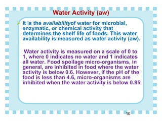 Water Activity (aw)
 It is the availabilityof water for microbial,
enzymatic, or chemical activity that
determines the shelf life of foods. This water
availability is measured as water activity (aw).
Water activity is measured on a scale of 0 to
1, where 0 indicates no water and 1 indicates
all water. Food spoilage micro-organisms, in
general, are inhibited in food where the water
activity is below 0.6. However, if the pH of the
food is less than 4.6, micro-organisms are
inhibited when the water activity is below 0.85.
10
 
