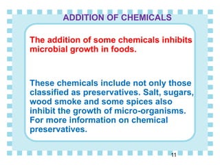 ADDITION OF CHEMICALS
The addition of some chemicals inhibits
microbial growth in foods.
These chemicals include not only those
classified as preservatives. Salt, sugars,
wood smoke and some spices also
inhibit the growth of micro-organisms.
For more information on chemical
preservatives.
11
 
