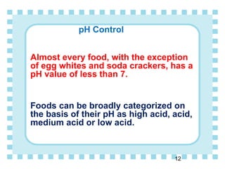 pH Control
Almost every food, with the exception
of egg whites and soda crackers, has a
pH value of less than 7.
Foods can be broadly categorized on
the basis of their pH as high acid, acid,
medium acid or low acid.
12
 