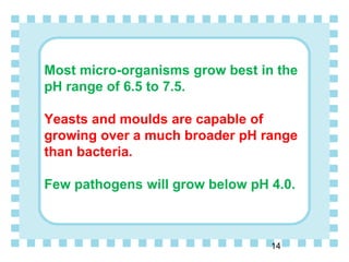 Most micro-organisms grow best in the
pH range of 6.5 to 7.5.
Yeasts and moulds are capable of
growing over a much broader pH range
than bacteria.
Few pathogens will grow below pH 4.0.
14
 