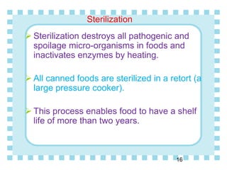 Sterilization
16
 Sterilization destroys all pathogenic and
spoilage micro-organisms in foods and
inactivates enzymes by heating.
 All canned foods are sterilized in a retort (a
large pressure cooker).
 This process enables food to have a shelf
life of more than two years.
 