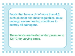 Foods that have a pH of more than 4.6,
such as meat and most vegetables, must
undergo severe heating conditions to
destroy all pathogens.
These foods are heated under pressure to
121°C for varying times.
17
 