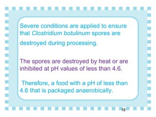 Severe conditions are applied to ensure
that Clostridium botulinum spores are
destroyed during processing.
The spores are destroyed by heat or are
inhibited at pH values of less than 4.6.
Therefore, a food with a pH of less than
4.6 that is packaged anaerobically.
18
 