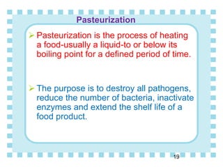 Pasteurization
19
 Pasteurization is the process of heating
a food-usually a liquid-to or below its
boiling point for a defined period of time.
 The purpose is to destroy all pathogens,
reduce the number of bacteria, inactivate
enzymes and extend the shelf life of a
food product.
 