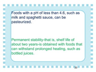 Foods with a pH of less than 4.6, such as
milk and spaghetti sauce, can be
pasteurized.
Permanent stability-that is, shelf life of
about two years-is obtained with foods that
can withstand prolonged heating, such as
bottled juices.
20
 