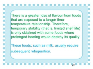 There is a greater loss of flavour from foods
that are exposed to a longer time-
temperature relationship. Therefore,
temporary stability (that is, limited shelf life)
is only obtained with some foods where
prolonged heating would destroy its quality.
These foods, such as milk, usually require
subsequent refrigeration.
21
 