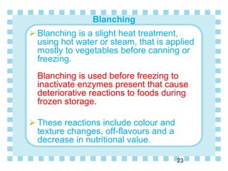 Blanching
23
 Blanching is a slight heat treatment,
using hot water or steam, that is applied
mostly to vegetables before canning or
freezing.
Blanching is used before freezing to
inactivate enzymes present that cause
deteriorative reactions to foods during
frozen storage.
 These reactions include colour and
texture changes, off-flavours and a
decrease in nutritional value.
 