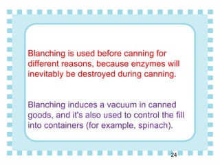 Blanching is used before canning for
different reasons, because enzymes will
inevitably be destroyed during canning.
Blanching induces a vacuum in canned
goods, and it's also used to control the fill
into containers (for example, spinach).
24
 