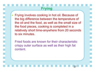 Frying
27
 Frying involves cooking in hot oil. Because of
the big difference between the temperature of
the oil and the food, as well as the small size of
the food pieces, cooking is completed in a
relatively short time-anywhere from 20 seconds
to six minutes.
Fried foods are known for their characteristic
crispy outer surface as well as their high fat
content.
 
