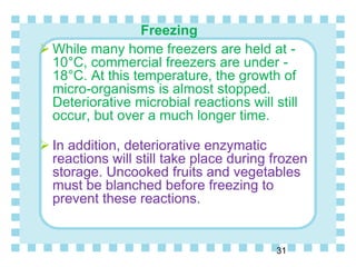 Freezing
 While many home freezers are held at -
10°C, commercial freezers are under -
18°C. At this temperature, the growth of
micro-organisms is almost stopped.
Deteriorative microbial reactions will still
occur, but over a much longer time.
 In addition, deteriorative enzymatic
reactions will still take place during frozen
storage. Uncooked fruits and vegetables
must be blanched before freezing to
prevent these reactions.
31
 