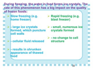 During freezing, the water in food forms ice crystals. The
rate of this phenomenon has a big impact on the quality
of frozen foods:
 Slow freezing (e.g.
home freezer)
 - large ice crystals
formed, which puncture
cell walls
 - cellular fluid released
 - results in shrunken
appearance of thawed
food
 Rapid freezing (e.g.
blast freezer)
 - small, numerous ice
crystals formed
 - no change to cell
structure
32
 