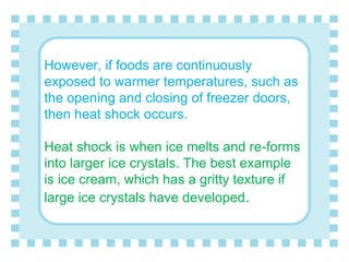 However, if foods are continuously
exposed to warmer temperatures, such as
the opening and closing of freezer doors,
then heat shock occurs.
Heat shock is when ice melts and re-forms
into larger ice crystals. The best example
is ice cream, which has a gritty texture if
large ice crystals have developed.
 