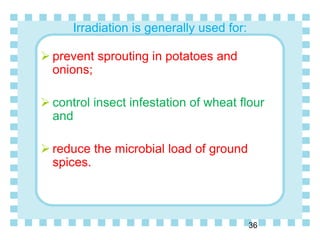 Irradiation is generally used for:
 prevent sprouting in potatoes and
onions;
 control insect infestation of wheat flour
and
 reduce the microbial load of ground
spices.
36
 