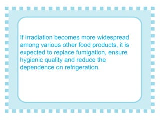 If irradiation becomes more widespread
among various other food products, it is
expected to replace fumigation, ensure
hygienic quality and reduce the
dependence on refrigeration.
 