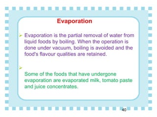 Evaporation
40
 Evaporation is the partial removal of water from
liquid foods by boiling. When the operation is
done under vacuum, boiling is avoided and the
food's flavour qualities are retained.

Some of the foods that have undergone
evaporation are evaporated milk, tomato paste
and juice concentrates.
 
