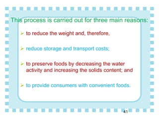 This process is carried out for three main reasons:
 to reduce the weight and, therefore,
 reduce storage and transport costs;
 to preserve foods by decreasing the water
activity and increasing the solids content; and
 to provide consumers with convenient foods.
41
 