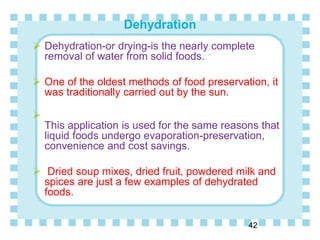 Dehydration
42
 Dehydration-or drying-is the nearly complete
removal of water from solid foods.
 One of the oldest methods of food preservation, it
was traditionally carried out by the sun.

This application is used for the same reasons that
liquid foods undergo evaporation-preservation,
convenience and cost savings.
 Dried soup mixes, dried fruit, powdered milk and
spices are just a few examples of dehydrated
foods.
 