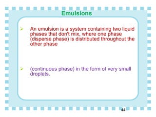 Emulsions
44
 An emulsion is a system containing two liquid
phases that don't mix, where one phase
(disperse phase) is distributed throughout the
other phase
 (continuous phase) in the form of very small
droplets.
 