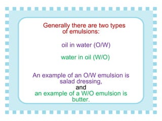 Generally there are two types
of emulsions:
oil in water (O/W)
water in oil (W/O)
An example of an O/W emulsion is
salad dressing,
and
an example of a W/O emulsion is
butter.
 