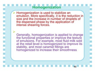 Homogenization
46
 Homogenization is used to stabilize an
emulsion. More specifically, it is the reduction in
size and the increase in number of droplets of
the dispersed phase by the application of
intense shearing forces.

Generally, homogenization is applied to change
the functional properties or improve the texture
of emulsions. For example, most fluid milk sold
at the retail level is homogenized to improve its
stability, and most caramel fillings are
homogenized to increase their smoothness
 