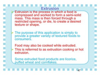 Extrusion
47
 Extrusion is the process in which a food is
compressed and worked to form a semi-solid
mass. This mass is then forced through a
restricted opening, or die, to create a desired
texture or shape.
 The purpose of this application is simply to
provide a greater variety of textured foods to
consumers.
Food may also be cooked while extruded.
 This is referrred to as extrustion cooking or hot
extrusion.
Some extruded food products are licorice,
puffed wheat and cornflakes.
 