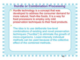 Hurdle or Combination Processing
48
 Hurdle technology is a concept that was
developed to address the consumer demand for
more natural, fresh-like foods. It is a way for
food processors to employ only mild
preservation techniques to their food products.

The idea is to use deliberate low-level
combinations of existing and novel preservation
techniques ("hurdles") to eliminate the growth of
micro-organisms. Lower-intensity individual
methods can be used because of the collective
effect of the combined methods.
 