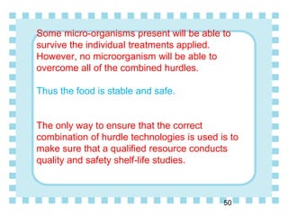 Some micro-organisms present will be able to
survive the individual treatments applied.
However, no microorganism will be able to
overcome all of the combined hurdles.
Thus the food is stable and safe.
The only way to ensure that the correct
combination of hurdle technologies is used is to
make sure that a qualified resource conducts
quality and safety shelf-life studies.
50
 