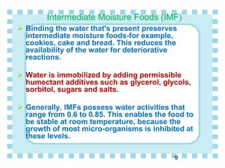 Intermediate Moisture Foods (IMF)
 Binding the water that's present preserves
intermediate moisture foods-for example,
cookies, cake and bread. This reduces the
availability of the water for deteriorative
reactions.
 Water is immobilized by adding permissible
humectant additives such as glycerol, glycols,
sorbitol, sugars and salts.
 Generally, IMFs possess water activities that
range from 0.6 to 0.85. This enables the food to
be stable at room temperature, because the
growth of most micro-organisms is inhibited at
these levels.
9
 