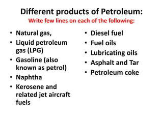 Different products of Petroleum:
Write few lines on each of the following:
• Natural gas,
• Liquid petroleum
gas (LPG)
• Gasoline (also
known as petrol)
• Naphtha
• Kerosene and
related jet aircraft
fuels
• Diesel fuel
• Fuel oils
• Lubricating oils
• Asphalt and Tar
• Petroleum coke
 