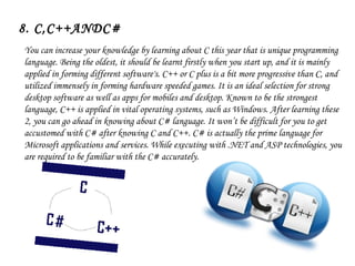 8. C,C++ANDC#
You can increase your knowledge by learning about C this year that is unique programming
language. Being the oldest, it should be learnt firstly when you start up, and it is mainly
applied in forming different software's. C++ or C plus is a bit more progressive than C, and
utilized immensely in forming hardware speeded games. It is an ideal selection for strong
desktop software as well as apps for mobiles and desktop. Known to be the strongest
language, C++ is applied in vital operating systems, such as Windows. After learning these
2, you can go ahead in knowing about C# language. It won’t be difficult for you to get
accustomed with C# after knowing C and C++. C# is actually the prime language for
Microsoft applications and services. While executing with .NET and ASP technologies, you
are required to be familiar with the C# accurately.
 