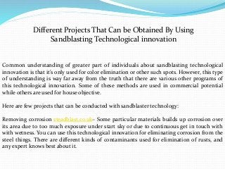 Different Projects That Can be Obtained By Using
Sandblasting Technological innovation
Common understanding of greater part of individuals about sandblasting technological
innovation is that it’s only used for color elimination or other such spots. However, this type
of understanding is way far away from the truth that there are various other programs of
this technological innovation. Some of these methods are used in commercial potential
while others are used for house objective.
Here are few projects that can be conducted with sandblaster technology:
Removing corrosion steadblast.co.uk– Some particular materials builds up corrosion over
its area due to too much exposure under start sky or due to continuous get in touch with
with wetness. You can use this technological innovation for eliminating corrosion from the
steel things. There are different kinds of contaminants used for elimination of rusts, and
any expert knows best about it.
 