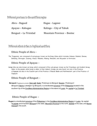 Differentprovincesin the cordilleraregion
Abra – Bagued Ifugao - Lagawe
Apayao – Kabugao Kalinga – City of Tabuk
Benguet – La Trinidad Mountain Province – Bontoc
Differentethnictribesin highlandcordillera
Ethnic People of Abra –
The Tingguians are composed of sub-groups known as the Itneg tribes which includes Adasen, Balatok, Banaw,
Belwang, Binungan, Gubang, Inlaud, Mabaka, Maeng, Masadiit, and Muyadan or Ammutan.
Ethnic People of Apayao –
Isnag tribe are also known as Isneg which composed of the sub-groups known as the Ymandaya and Imallod (Isnag
refers to the people while Isneg is refers to their dialect). Isnags are also found not only in the Province
of Apayao but also in the Eastern part of the Province of Ilocos Norte and Northwestern part of the Province of
Cagayan.
Ethnic People of Benguet –
Benguet (Tagalogpronunciation: [beŋˈɡet]; Ibaloi: Probinsya ne Benguet; Ilocano: Probinsya ti
Benguet; Filipino:Lalawigan ng Benguet), is a landlocked province of the Philippines located in the
southern tip of the Cordillera Administrative Region in the island of Luzon. Its capital is La Trinidad.
Ethnic People of Ifugao –
Ifugao is a landlocked province of the Philippines in the Cordillera Administrative Region in Luzon. Its capital
isLagawe and it borders Benguet to the west, Mountain Province to the north, Isabela to the east, and Nueva
Vizcayato the south.
 