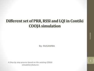 Different set of PRR,RSSIand LQI in Contiki
COOJAsimulation
By: RUGAMBA
RUGAMBA
1
A Step by step process based on the existing COOJA
simulation features
 