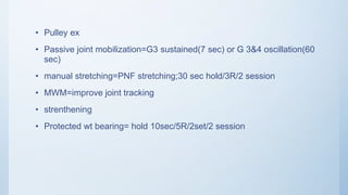 • Pulley ex
• Passive joint mobilization=G3 sustained(7 sec) or G 3&4 oscillation(60
sec)
• manual stretching=PNF stretching;30 sec hold/3R/2 session
• MWM=improve joint tracking
• strenthening
• Protected wt bearing= hold 10sec/5R/2set/2 session
 